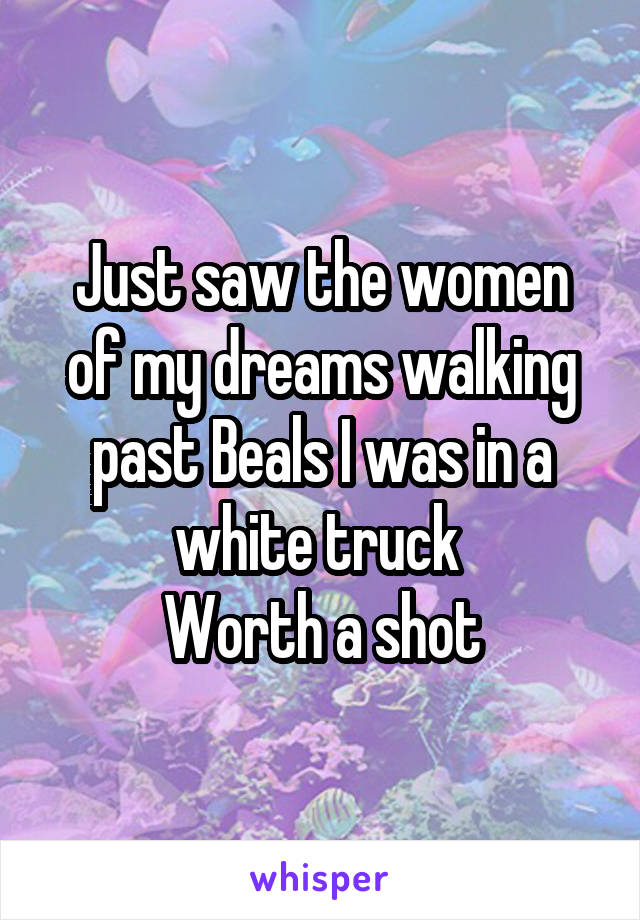 Just saw the women of my dreams walking past Beals I was in a white truck 
Worth a shot