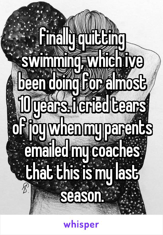 finally quitting swimming, which ive been doing for almost 10 years. i cried tears of joy when my parents emailed my coaches that this is my last season.