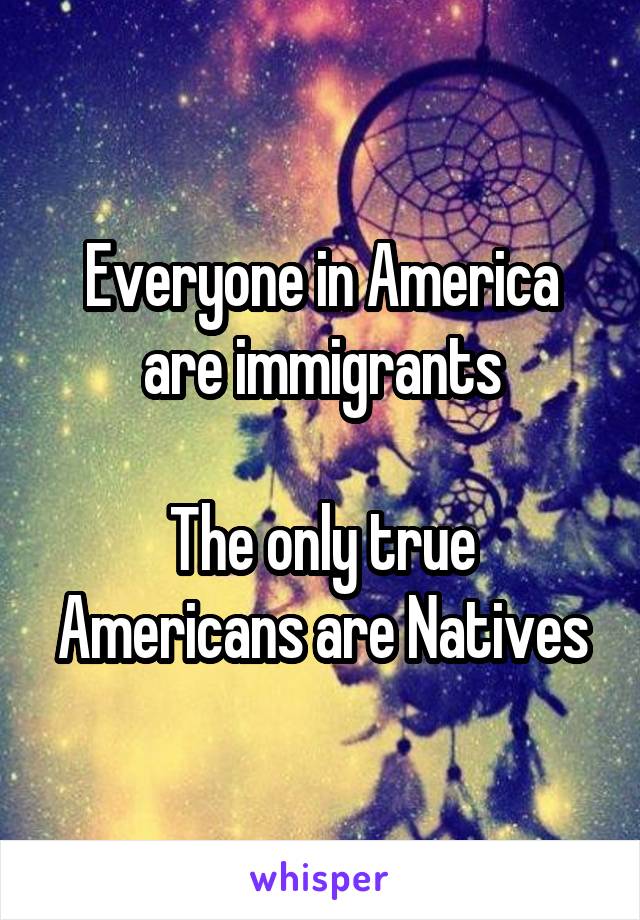Everyone in America are immigrants

The only true Americans are Natives