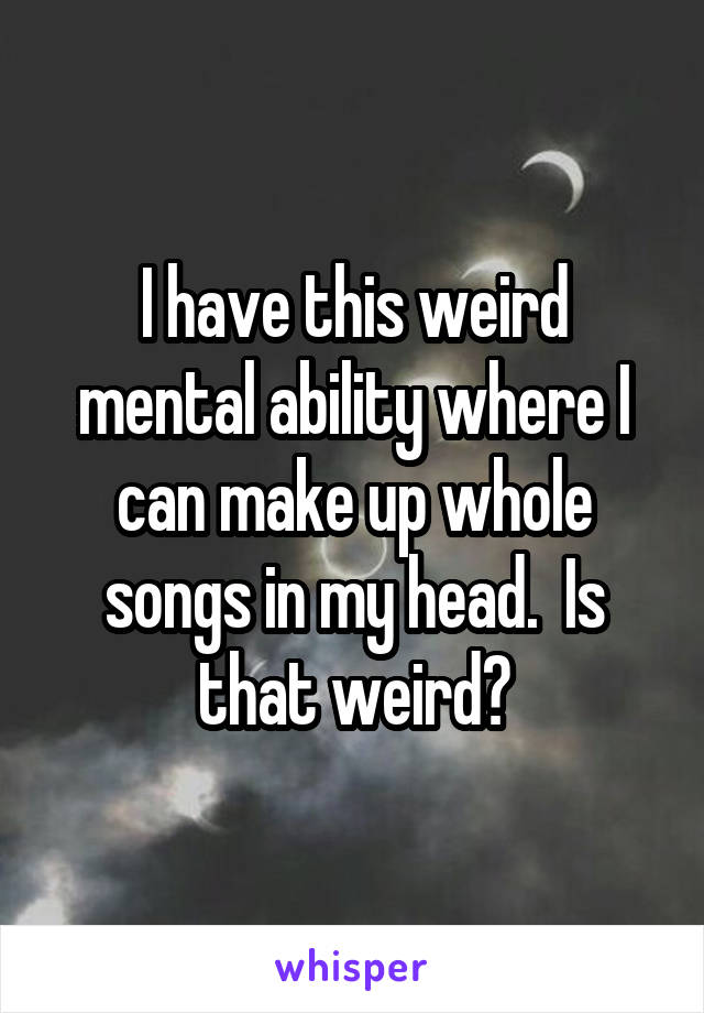 I have this weird mental ability where I can make up whole songs in my head.  Is that weird?