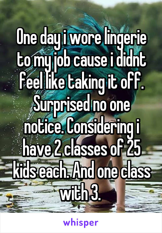 One day i wore lingerie to my job cause i didnt feel like taking it off.
Surprised no one notice. Considering i have 2 classes of 25 kids each. And one class with 3. 