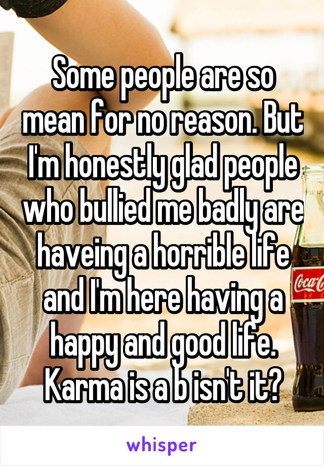 Some people are so mean for no reason. But I'm honestly glad people who bullied me badly are haveing a horrible life and I'm here having a happy and good life.
Karma is a b isn't it?