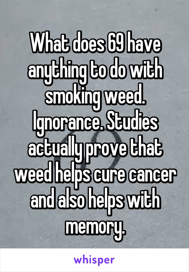 What does 69 have anything to do with smoking weed. Ignorance. Studies actually prove that weed helps cure cancer and also helps with memory.