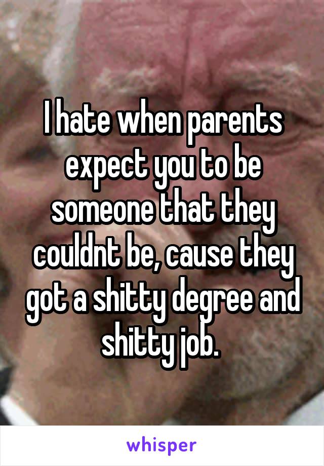 I hate when parents expect you to be someone that they couldnt be, cause they got a shitty degree and shitty job. 