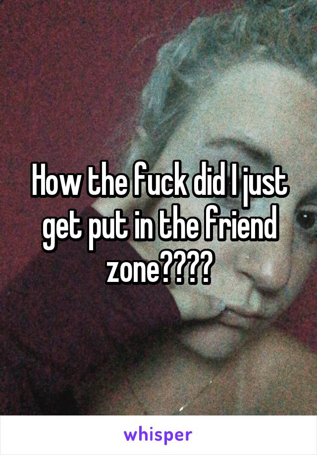 How the fuck did I just get put in the friend zone????