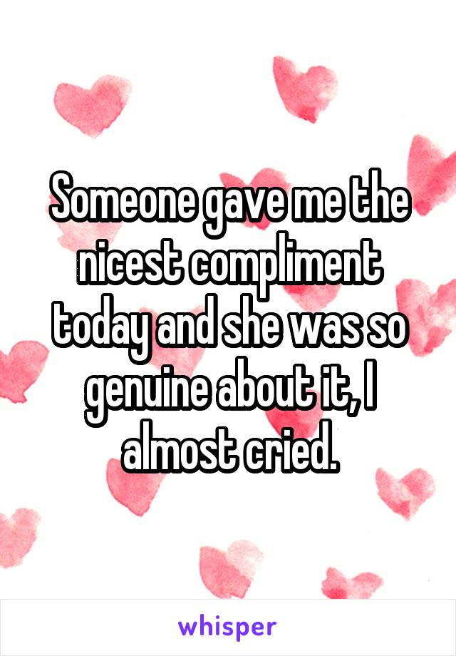 Someone gave me the nicest compliment today and she was so genuine about it, I almost cried.