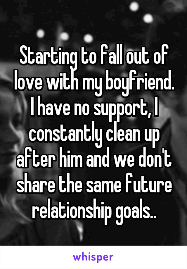 Starting to fall out of love with my boyfriend.
I have no support, I constantly clean up after him and we don't share the same future relationship goals..