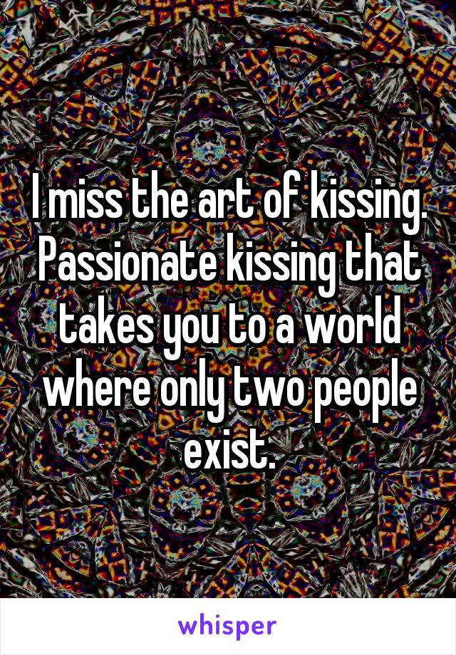 I miss the art of kissing. Passionate kissing that takes you to a world where only two people exist.