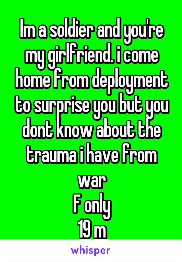 Im a soldier and you're my girlfriend. i come home from deployment to surprise you but you dont know about the trauma i have from war
F only
19 m