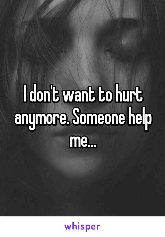 I don't want to hurt anymore. Someone help me...
