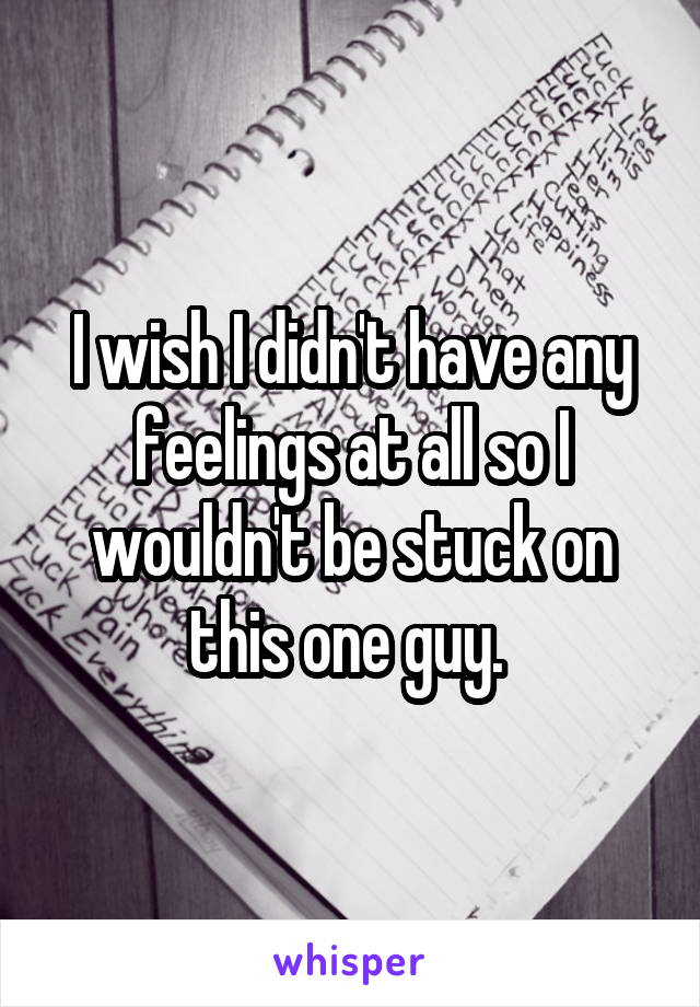 I wish I didn't have any feelings at all so I wouldn't be stuck on this one guy. 