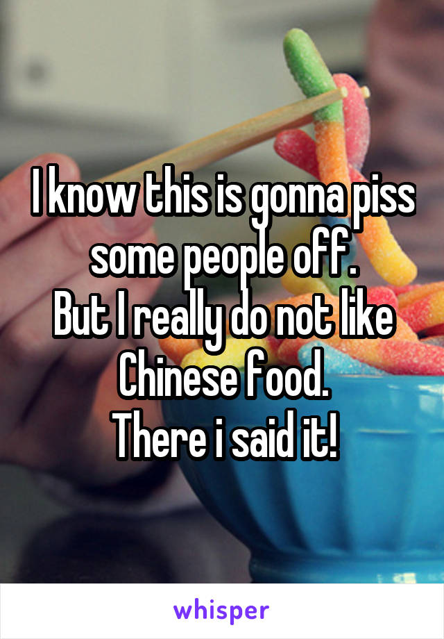 I know this is gonna piss some people off.
But I really do not like Chinese food.
There i said it!