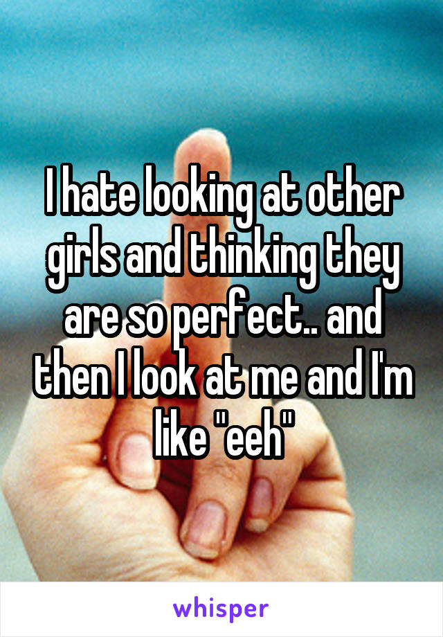 I hate looking at other girls and thinking they are so perfect.. and then I look at me and I'm like "eeh"