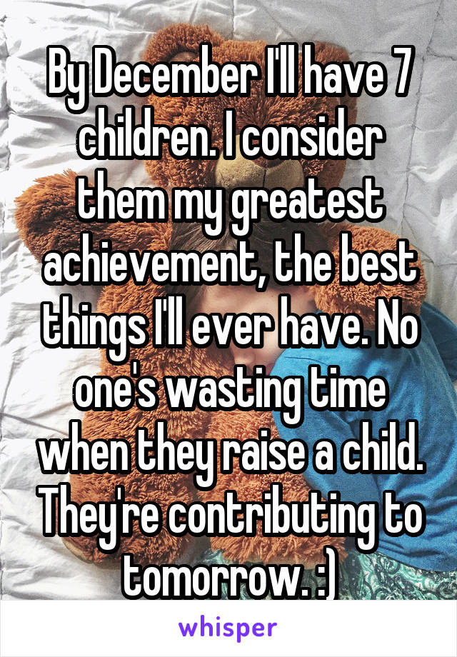 By December I'll have 7 children. I consider them my greatest achievement, the best things I'll ever have. No one's wasting time when they raise a child. They're contributing to tomorrow. :)