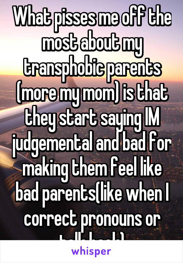 What pisses me off the most about my transphobic parents (more my mom) is that they start saying IM judgemental and bad for making them feel like bad parents(like when I correct pronouns or talk back)