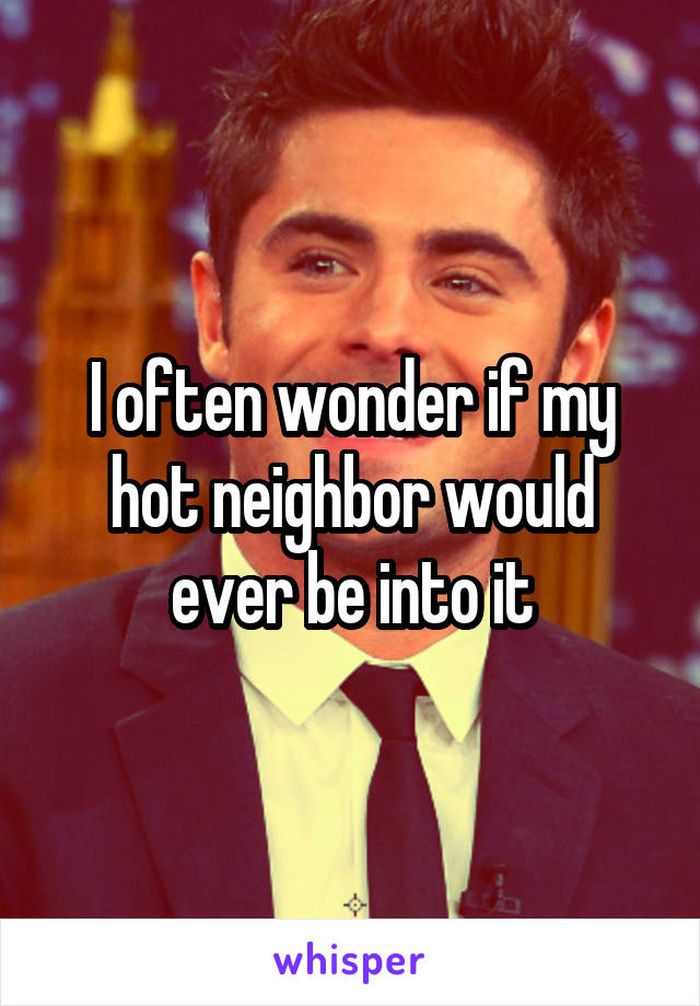 I often wonder if my hot neighbor would ever be into it