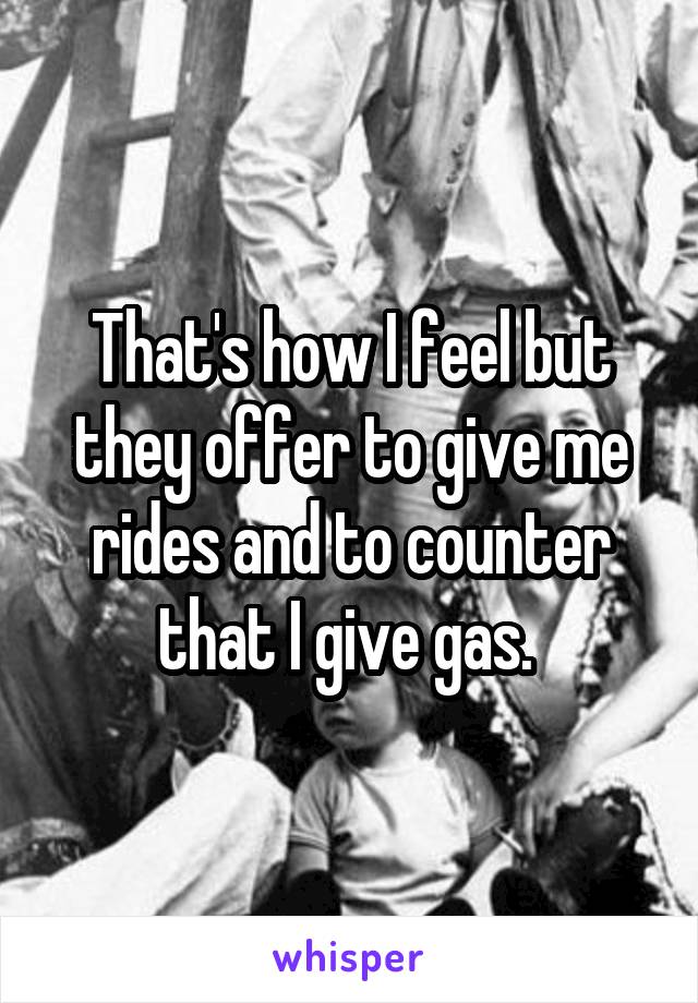 That's how I feel but they offer to give me rides and to counter that I give gas. 