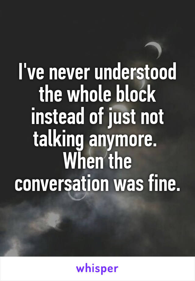 I've never understood the whole block instead of just not talking anymore. 
When the conversation was fine. 