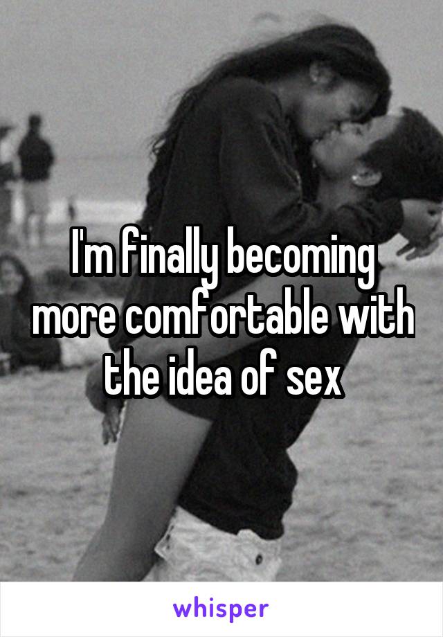 I'm finally becoming more comfortable with the idea of sex