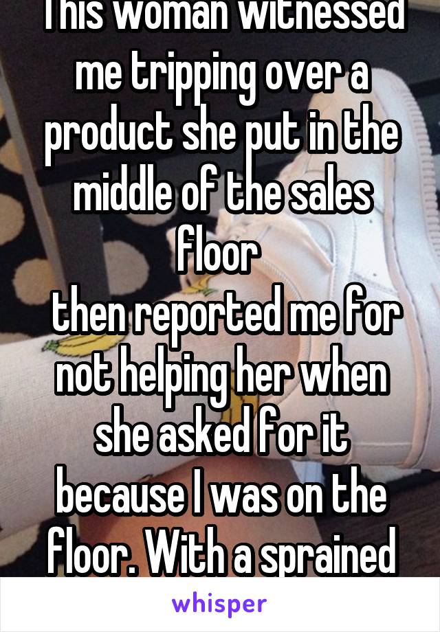 This woman witnessed me tripping over a product she put in the middle of the sales floor 
 then reported me for not helping her when she asked for it because I was on the floor. With a sprained foot.