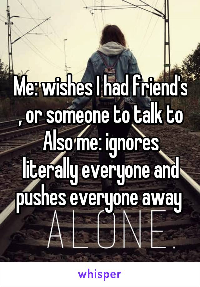 Me: wishes I had friend's , or someone to talk to
Also me: ignores literally everyone and pushes everyone away 