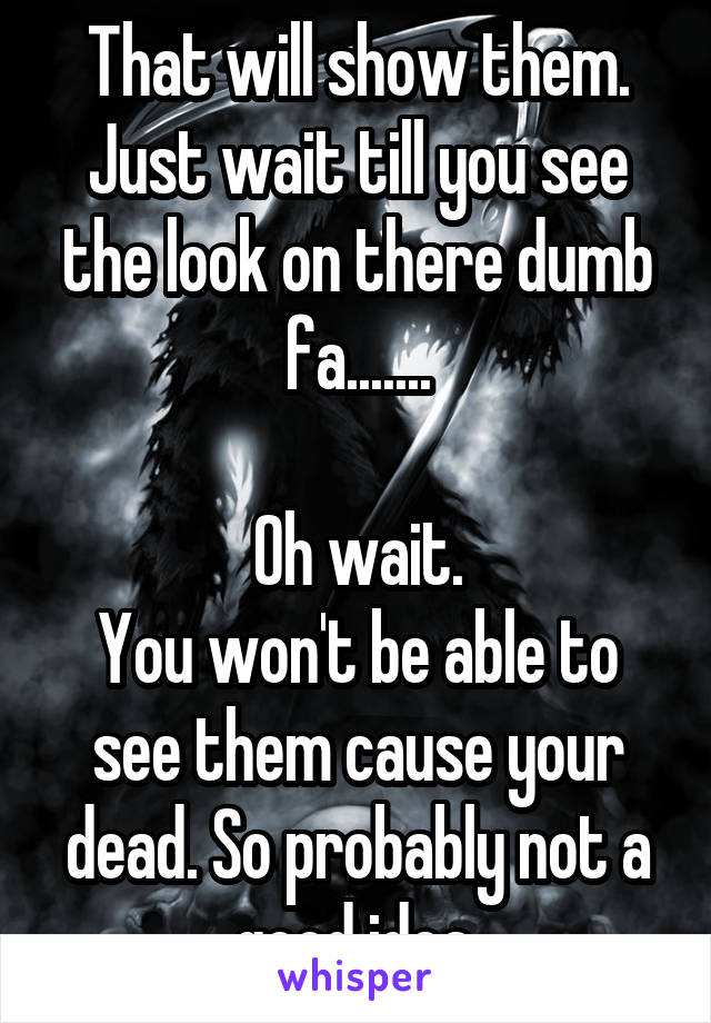 That will show them. Just wait till you see the look on there dumb fa.......

Oh wait.
You won't be able to see them cause your dead. So probably not a good idea.