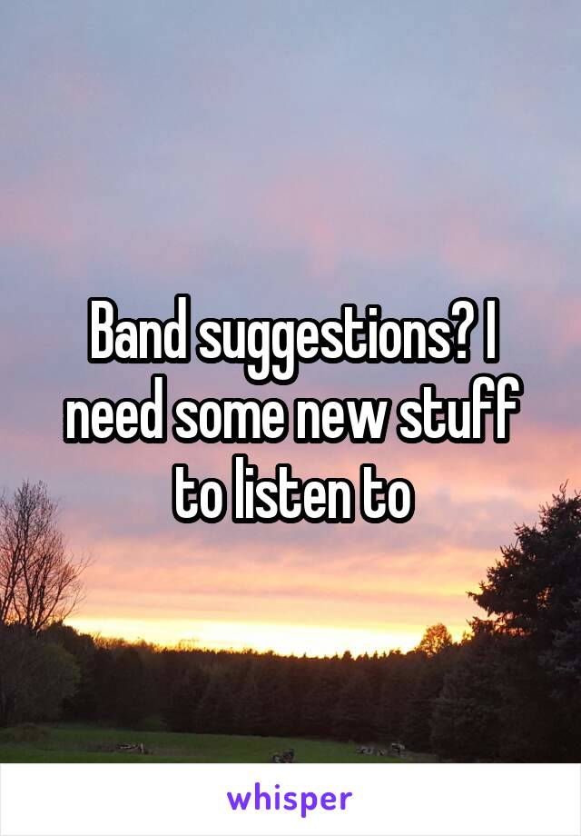 Band suggestions? I need some new stuff to listen to