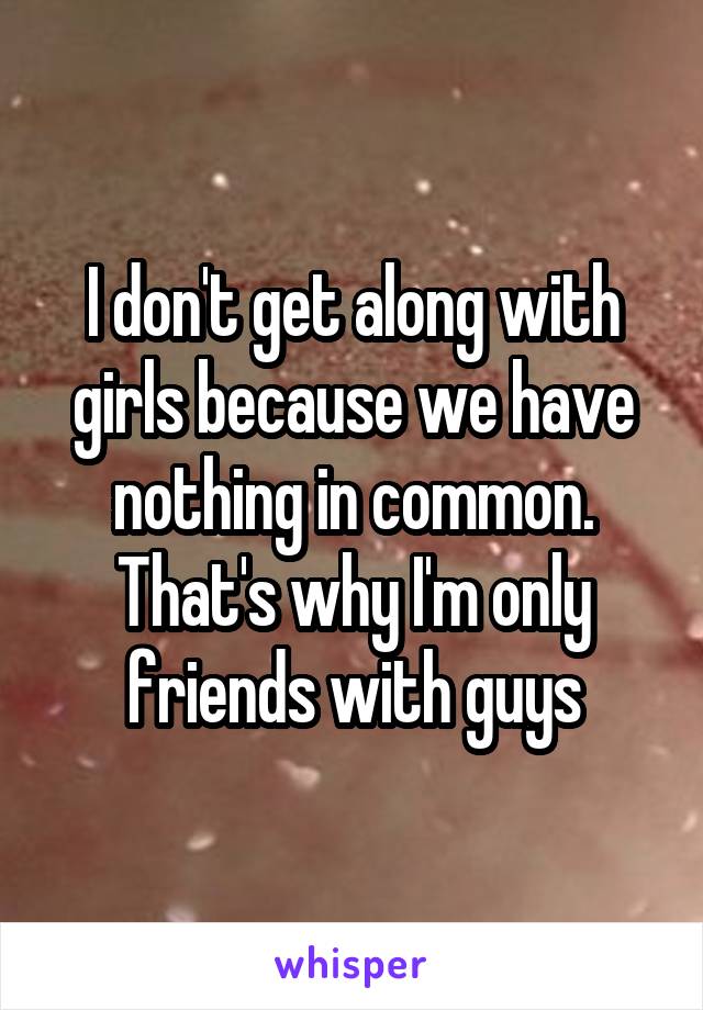 I don't get along with girls because we have nothing in common. That's why I'm only friends with guys