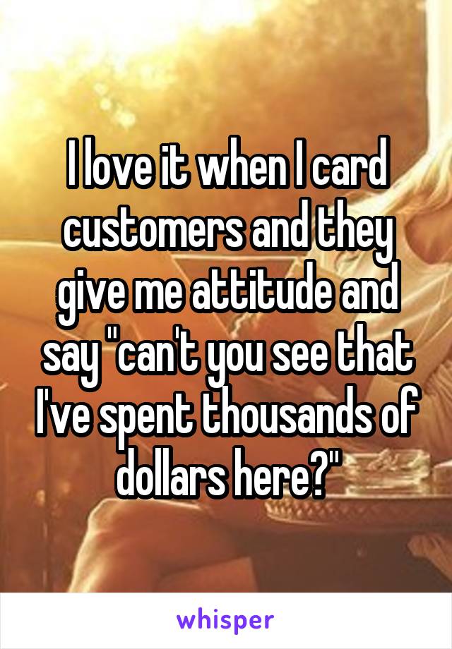 I love it when I card customers and they give me attitude and say "can't you see that I've spent thousands of dollars here?"