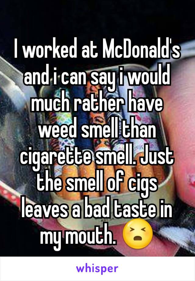 I worked at McDonald's and i can say i would much rather have weed smell than cigarette smell. Just the smell of cigs leaves a bad taste in my mouth. 😣