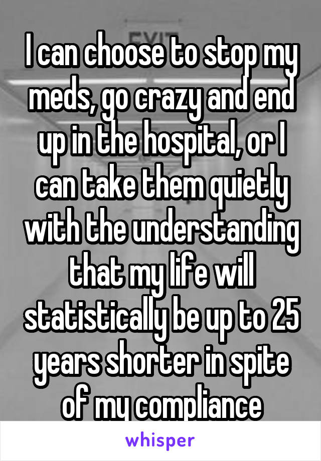 I can choose to stop my meds, go crazy and end up in the hospital, or I can take them quietly with the understanding that my life will statistically be up to 25 years shorter in spite of my compliance