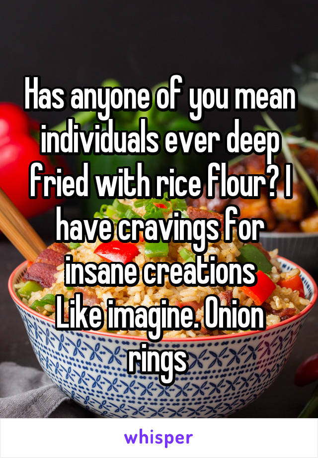 Has anyone of you mean individuals ever deep fried with rice flour? I have cravings for insane creations
Like imagine. Onion rings 