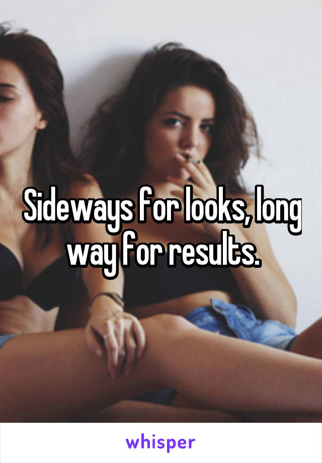 Sideways for looks, long way for results.