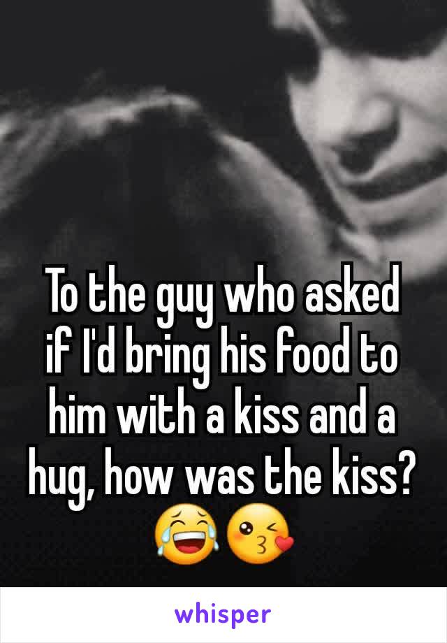 To the guy who asked if I'd bring his food to him with a kiss and a hug, how was the kiss?😂😘