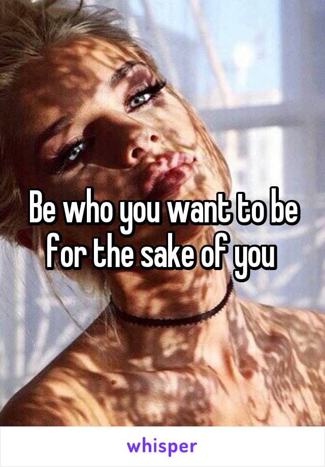 Be who you want to be for the sake of you 