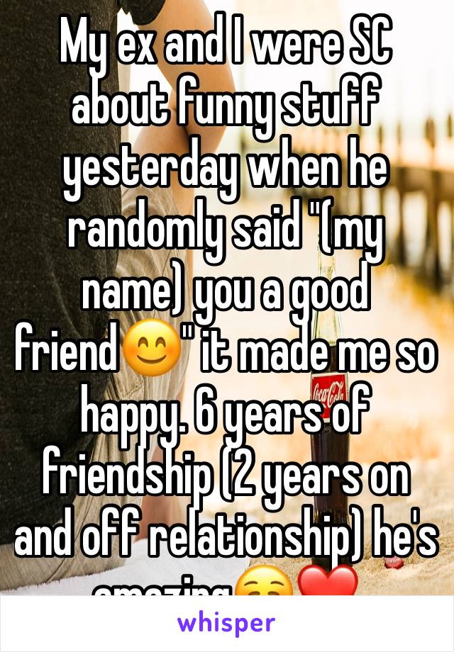 My ex and I were SC about funny stuff yesterday when he randomly said "(my name) you a good friend😊" it made me so happy. 6 years of friendship (2 years on and off relationship) he's amazing☺️❤