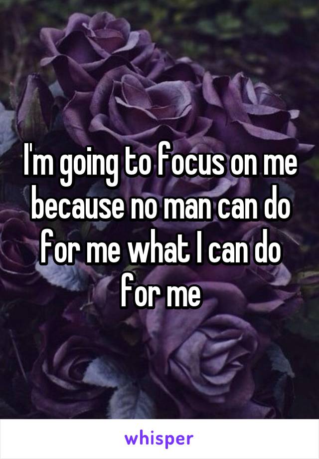 I'm going to focus on me because no man can do for me what I can do for me