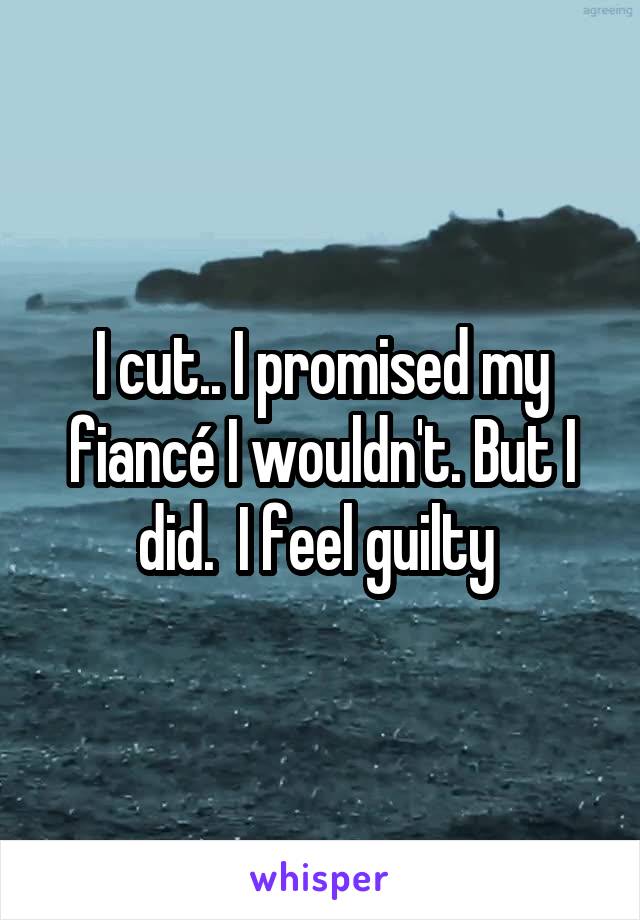 I cut.. I promised my fiancé I wouldn't. But I did.  I feel guilty 