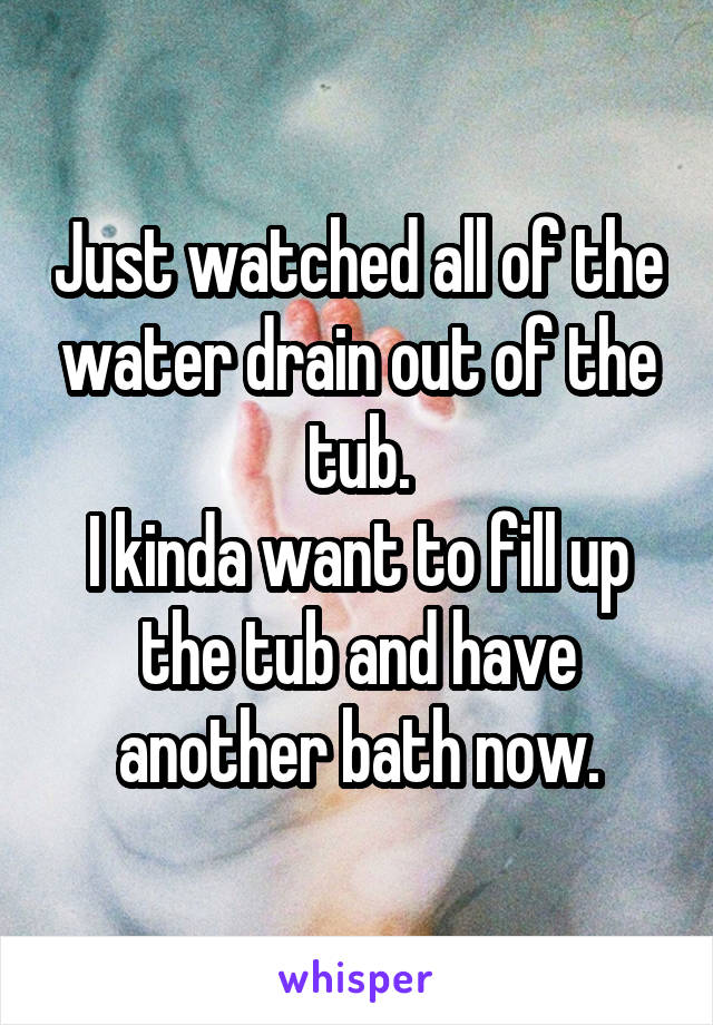 Just watched all of the water drain out of the tub.
I kinda want to fill up the tub and have another bath now.