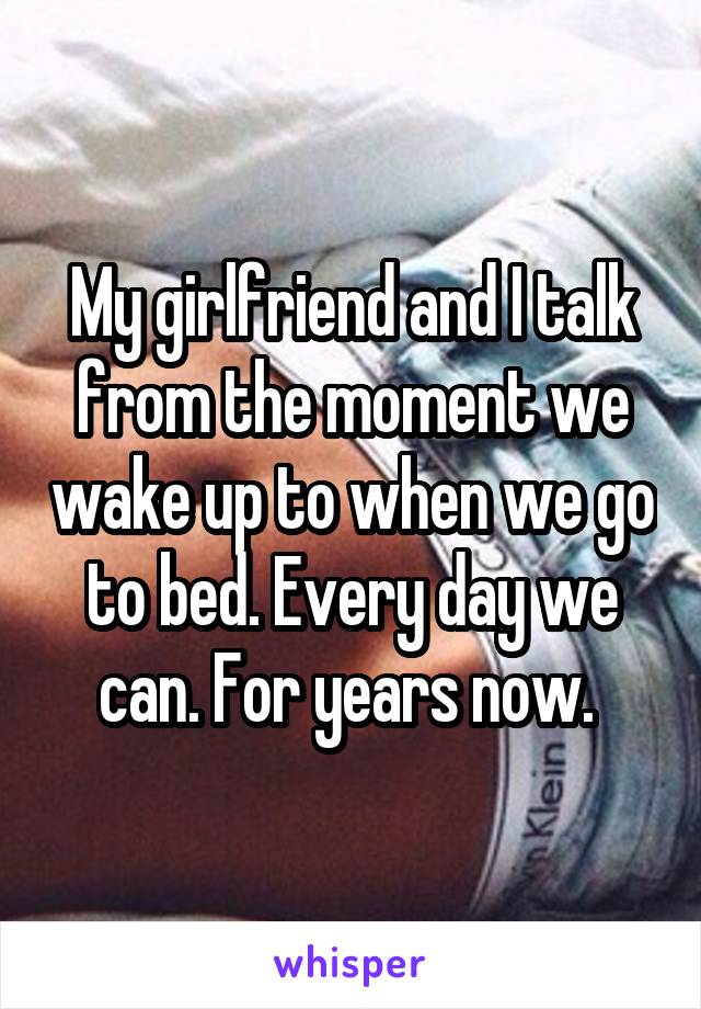 My girlfriend and I talk from the moment we wake up to when we go to bed. Every day we can. For years now. 