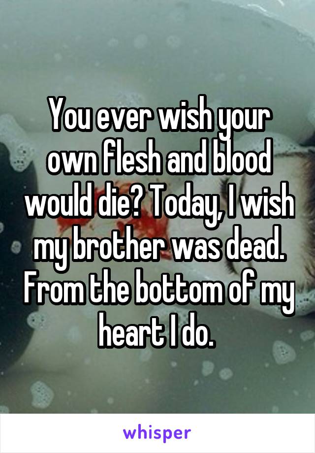 You ever wish your own flesh and blood would die? Today, I wish my brother was dead. From the bottom of my heart I do. 