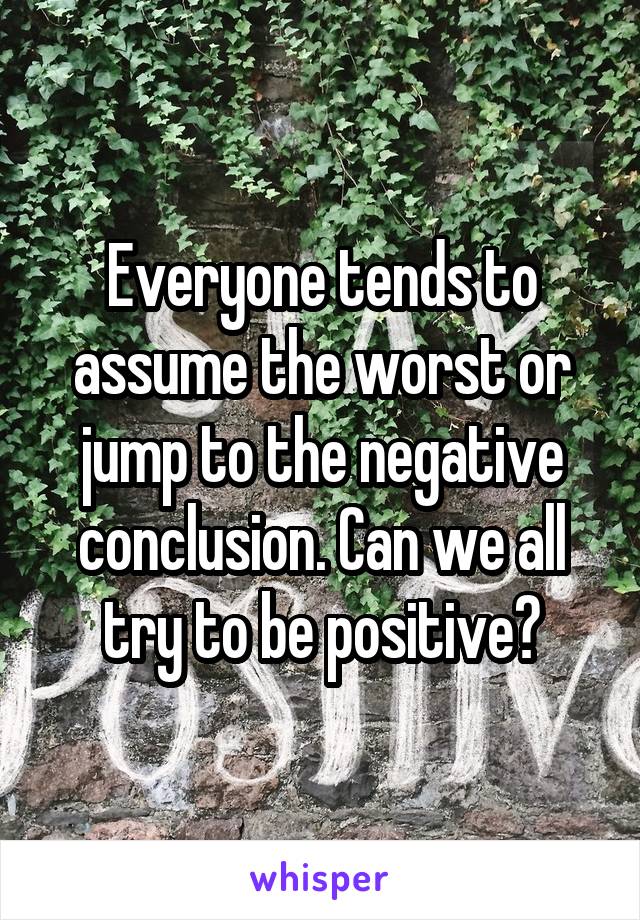 Everyone tends to assume the worst or jump to the negative conclusion. Can we all try to be positive?