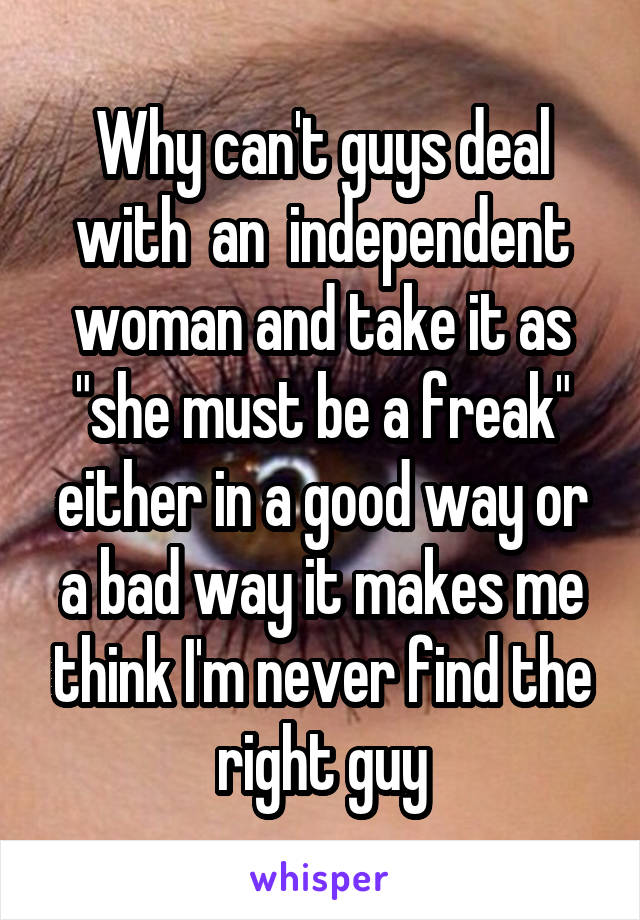 Why can't guys deal with  an  independent woman and take it as "she must be a freak" either in a good way or a bad way it makes me think I'm never find the right guy