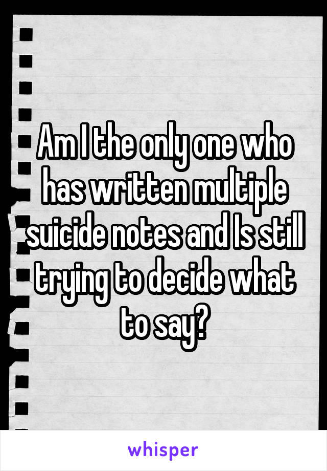 Am I the only one who has written multiple suicide notes and Is still trying to decide what to say?