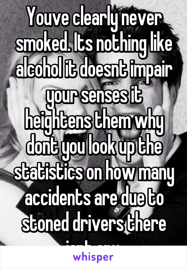 Youve clearly never smoked. Its nothing like alcohol it doesnt impair your senses it heightens them why dont you look up the statistics on how many accidents are due to stoned drivers there isnt any.