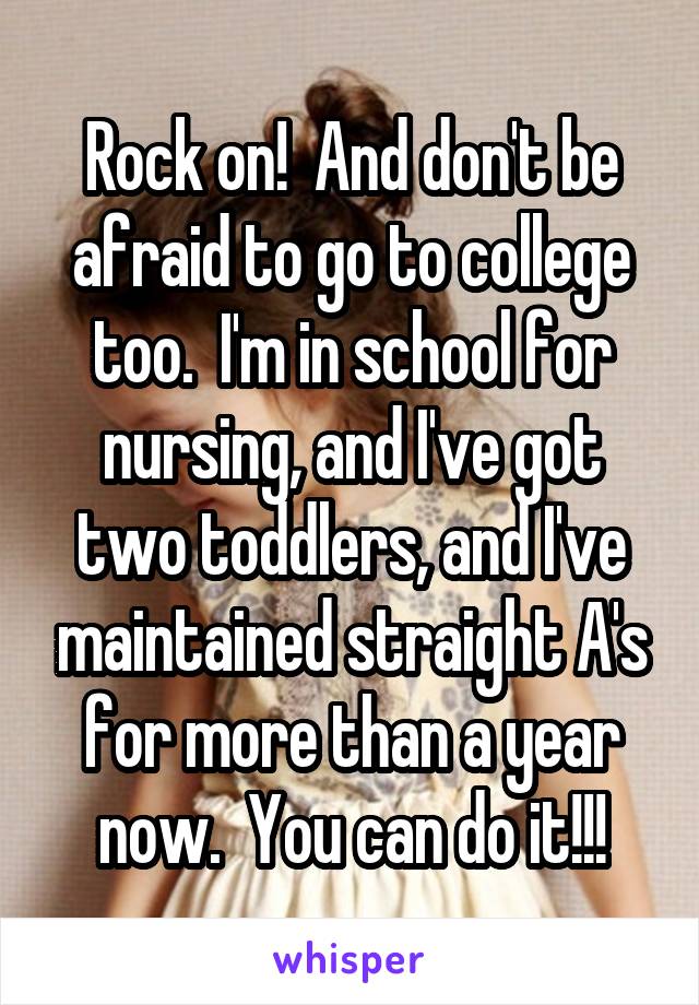 Rock on!  And don't be afraid to go to college too.  I'm in school for nursing, and I've got two toddlers, and I've maintained straight A's for more than a year now.  You can do it!!!