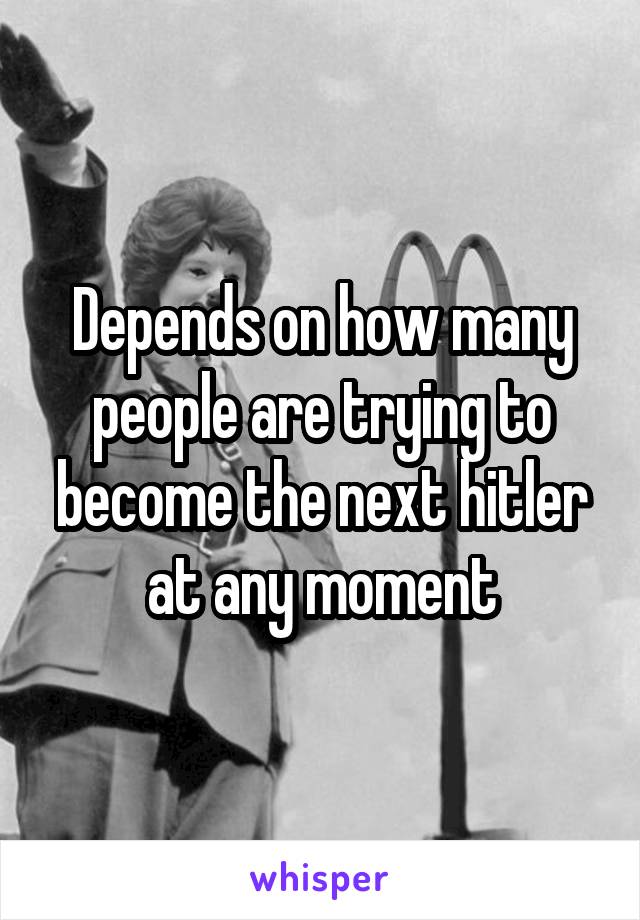 Depends on how many people are trying to become the next hitler at any moment