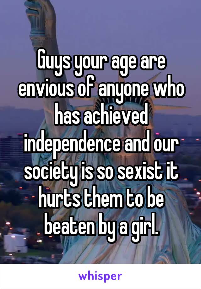 Guys your age are envious of anyone who has achieved independence and our society is so sexist it hurts them to be beaten by a girl.