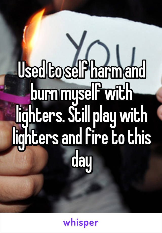 Used to self harm and burn myself with lighters. Still play with lighters and fire to this day