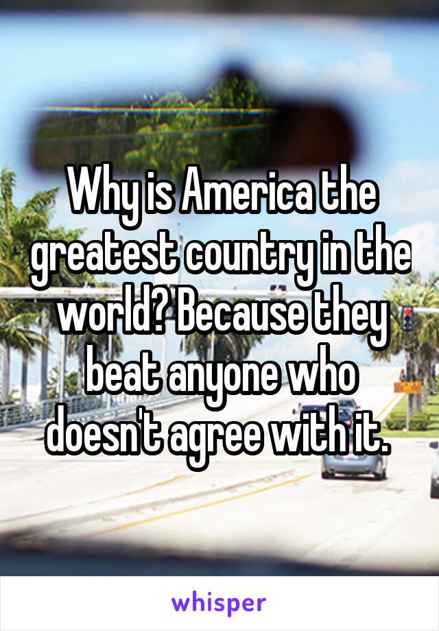 Why is America the greatest country in the world? Because they beat anyone who doesn't agree with it. 